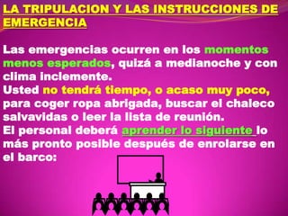 LA TRIPULACION Y LAS INSTRUCCIONES DE
EMERGENCIA
Las emergencias ocurren en los momentos
menos esperados, quizá a medianoche y con
clima inclemente.
Usted no tendrá tiempo, o acaso muy poco,
para coger ropa abrigada, buscar el chaleco
salvavidas o leer la lista de reunión.
El personal deberá aprender lo siguiente lo
más pronto posible después de enrolarse en
el barco:

 