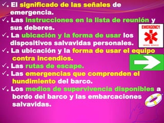 . El significado de las señales de
emergencia.
. Las instrucciones en la lista de reunión y
sus deberes.
. La ubicación y la forma de usar los
dispositivos salvavidas personales.
. La ubicación y la forma de usar el equipo
contra incendios.
. Las rutas de escape.
. Las emergencias que comprenden el
hundimiento del barco.
. Los medios de supervivencia disponibles a
bordo del barco y las embarcaciones
salvavidas.

 