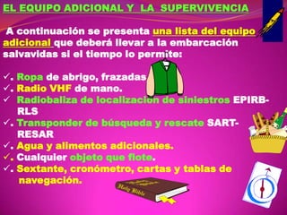 EL EQUIPO ADICIONAL Y LA SUPERVIVENCIA
A continuación se presenta una lista del equipo
adicional que deberá llevar a la embarcación
salvavidas si el tiempo lo permite:
. Ropa de abrigo, frazadas.
. Radio VHF de mano.
 Radiobaliza de localización de siniestros EPIRBRLS
. Transponder de búsqueda y rescate SARTRESAR
. Agua y alimentos adicionales.
. Cualquier objeto que flote.
. Sextante, cronómetro, cartas y tablas de
navegación.

 