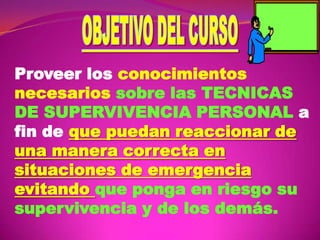 Proveer los conocimientos
necesarios sobre las TECNICAS
DE SUPERVIVENCIA PERSONAL a
fin de que puedan reaccionar de
una manera correcta en
situaciones de emergencia
evitando que ponga en riesgo su
supervivencia y de los demás.

 