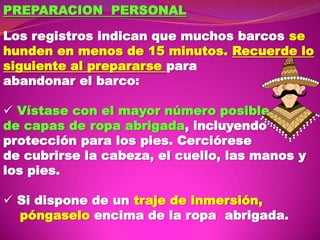 PREPARACION PERSONAL
Los registros indican que muchos barcos se
hunden en menos de 15 minutos. Recuerde lo
siguiente al prepararse para
abandonar el barco:
 Vístase con el mayor número posible
de capas de ropa abrigada, incluyendo
protección para los pies. Cerciórese
de cubrirse la cabeza, el cuello, las manos y
los pies.
 Si dispone de un traje de inmersión,
póngaselo encima de la ropa abrigada.

 