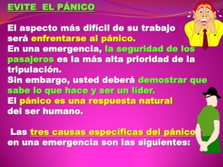 EVITE EL PÁNICO
El aspecto más difícil de su trabajo
será enfrentarse al pánico.
En una emergencia, la seguridad de los
pasajeros es la más alta prioridad de la
tripulación.
Sin embargo, usted deberá demostrar que
sabe lo que hace y ser un líder.
El pánico es una respuesta natural
del ser humano.

Las tres causas específicas del pánico
en una emergencia son las siguientes:

 