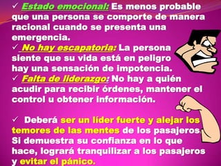  Estado emocional: Es menos probable
que una persona se comporte de manera
racional cuando se presenta una
emergencia.
 No hay escapatoria: La persona
siente que su vida está en peligro
hay una sensación de impotencia.
 Falta de liderazgo: No hay a quién
acudir para recibir órdenes, mantener el
control u obtener información.
 Deberá ser un líder fuerte y alejar los
temores de las mentes de los pasajeros.
Si demuestra su confianza en lo que
hace, logrará tranquilizar a los pasajeros
y evitar el pánico.

 