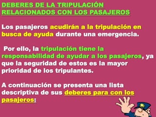 DEBERES DE LA TRlPULACIÓN
RELACIONADOS CON LOS PASAJEROS
Los pasajeros acudirán a la tripulación en
busca de ayuda durante una emergencia.
Por ello, la tripulación tiene la
responsabilidad de ayudar a los pasajeros, ya
que la seguridad de estos es la mayor
prioridad de los tripulantes.

A continuación se presenta una lista
descriptiva de sus deberes para con los
pasajeros:

 