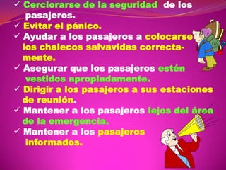  Cerciorarse de la seguridad de los
pasajeros.
 Evitar el pánico.
 Ayudar a los pasajeros a colocarse
los chalecos salvavidas correctamente.
 Asegurar que los pasajeros estén
vestidos apropiadamente.
 Dirigir a los pasajeros a sus estaciones
de reunión.
 Mantener a los pasajeros lejos del área
de la emergencia.
 Mantener a los pasajeros
informados.

 