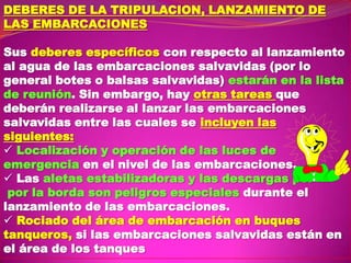 DEBERES DE LA TRIPULACION, LANZAMIENTO DE
LAS EMBARCACIONES
Sus deberes específicos con respecto al lanzamiento
al agua de las embarcaciones salvavidas (por lo
general botes o balsas salvavidas) estarán en la lista
de reunión. Sin embargo, hay otras tareas que
deberán realizarse al lanzar las embarcaciones
salvavidas entre las cuales se incluyen las
siguientes:
 Localización y operación de las luces de
emergencia en el nivel de las embarcaciones.
 Las aletas estabilizadoras y las descargas por
por la borda son peligros especiales durante el
lanzamiento de las embarcaciones.
 Rociado del área de embarcación en buques
tanqueros, si las embarcaciones salvavidas están en
el área de los tanques

 
