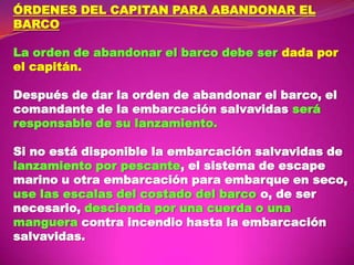 ÓRDENES DEL CAPITAN PARA ABANDONAR EL
BARCO
La orden de abandonar el barco debe ser dada por
el capitán.
Después de dar la orden de abandonar el barco, el
comandante de la embarcación salvavidas será
responsable de su lanzamiento.
Si no está disponible la embarcación salvavidas de
lanzamiento por pescante, el sistema de escape
marino u otra embarcación para embarque en seco,
use las escalas del costado del barco o, de ser
necesario, descienda por una cuerda o una
manguera contra incendio hasta la embarcación
salvavidas.

 