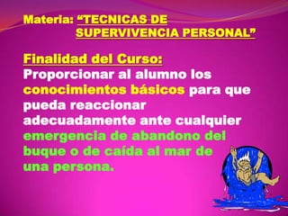 Materia: “TECNICAS DE
SUPERVIVENCIA PERSONAL”

Finalidad del Curso:
Proporcionar al alumno los
conocimientos básicos para que
pueda reaccionar
adecuadamente ante cualquier
emergencia de abandono del
buque o de caída al mar de
una persona.

 