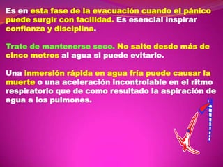 Es en esta fase de la evacuación cuando el pánico
puede surgir con facilidad. Es esencial inspirar
confianza y disciplina.
Trate de mantenerse seco. No salte desde más de
cinco metros al agua si puede evitarlo.
Una inmersión rápida en agua fría puede causar la
muerte o una aceleración incontrolable en el ritmo
respiratorio que de como resultado la aspiración de
agua a los pulmones.

 