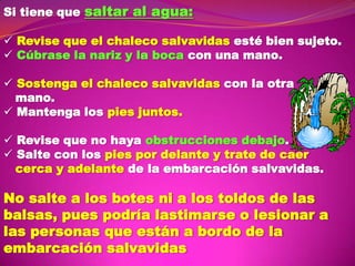 Si tiene que saltar al agua:
 Revise que el chaleco salvavidas esté bien sujeto.
 Cúbrase la nariz y la boca con una mano.
 Sostenga el chaleco salvavidas con la otra
mano.
 Mantenga los pies juntos.
 Revise que no haya obstrucciones debajo.
 Salte con los pies por delante y trate de caer
cerca y adelante de la embarcación salvavidas.

No salte a los botes ni a los toldos de las
balsas, pues podría lastimarse o lesionar a
las personas que están a bordo de la
embarcación salvavidas

 
