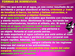 FORMAS DE SOBREVIVIR
Una vez que esté en el agua, ya sea como resultado de un
accidente o porque abandonó el barco, oriéntese y trate
de localizar el barco, los botes y balsas salvavidas, a
otros sobrevivientes y objetos flotantes.
Si el agua esta fría es probable que tiemble con violencia
y sienta mucho dolor. Abotónese la ropa, encienda las
luces señalizadoras, localice el silbato, etc. Si está a
flote en el agua, no intente nadar salvo que sea
para alcanzar una embarcación, una persona o
un objeto flotante al cual pueda asirse.
Si nada expulsará el agua caliente que está entre el cuerpo y las capas de ropa y perderá el calor corporal con
mayor rapidez. Además, los movimientos innecesarios de
brazos y piernas envían, sangre caliente de las regiones
internas del cuerpo a las extremidades.
Esto puede ocasionar una pérdida muy rápida del calor
corporal. Mantenga la calma y asuma una posición
adecuada para no ahogarse.

 