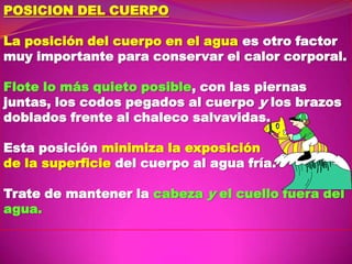 POSICION DEL CUERPO

La posición del cuerpo en el agua es otro factor
muy importante para conservar el calor corporal.
Flote lo más quieto posible, con las piernas
juntas, los codos pegados al cuerpo y los brazos
doblados frente al chaleco salvavidas.
Esta posición minimiza la exposición
de la superficie del cuerpo al agua fría.
Trate de mantener la cabeza y el cuello fuera del
agua.

 