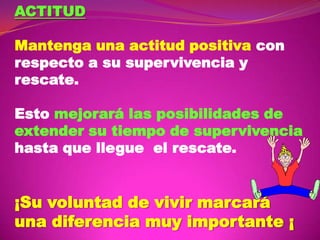 ACTITUD
Mantenga una actitud positiva con
respecto a su supervivencia y
rescate.
Esto mejorará las posibilidades de
extender su tiempo de supervivencia
hasta que llegue el rescate.

¡Su voluntad de vivir marcará
una diferencia muy importante ¡

 