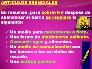 ARTlCULOS ESENCIALES
En resumen, para sobrevivir después de
abandonar el barco se requiere lo
siguiente:

Un medio para mantenerse a flote.
Una forma de mantenerse caliente.
Consumir agua y alimentos.
Un medio de comunicación con
los barcos o los servicios de
rescate.
 Una actitud positiva.





 