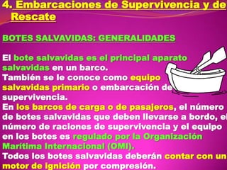 4. Embarcaciones de Supervivencia y de
Rescate
BOTES SALVAVIDAS: GENERALlDADES

El bote salvavidas es el principal aparato
salvavidas en un barco.
También se le conoce como equipo
salvavidas primario o embarcación de
supervivencia.
En los barcos de carga o de pasajeros, el número
de botes salvavidas que deben llevarse a bordo, el
número de raciones de supervivencia y el equipo
en los botes es regulado por la Organización
Marítima Internacional (OMI).
Todos los botes salvavidas deberán contar con un
motor de ignición por compresión.

 