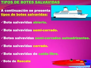 TIPOS DE BOTES SALVAVIDAS
A continuación se presenta
tipos de botes salvavidas:
Bote salvavidas abierto.
Bote salvavidas semi-cerrado.
Botes salvavidas semi-cerrados autoadrizantes.
Bote salvavidas cerrado.
Bote salvavidas de caída libre.
Bote de Rescate

 