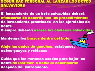 SEGURIDAD PERSONAL AL LANZAR LOS BOTES
SALVAVIDAS
El lanzamiento de un bote salvavidas deberá
efectuarse de acuerdo con los procedimientos
de lanzamiento practicado en los ejercicios de
botes.
Siempre deberán usarse los chalecos salvavidas.
Mantenga los brazos dentro del bote.

Aleje los dedos de ganchos, eslabones,
cabos-guayas y roldanas.
Cuide que los motones usados para bajar los
botes no lastimen a nadie al columpiarse
después del lanzamiento.

 