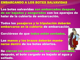 EMBARCANDO A LOS BOTES SALVAVIDAS
Los botes salvavidas son embarcados después
de ser bajados y asegurados con los aparejos de
halar de la cubierta de embarcación.
Todos los pasajeros y la tripulación deberán
embarcarse en la cubierta de embarcación.
Cerciórese de que todos estén sentados.
Las manos y los brazos deberán mantenerse dentro de los botes abiertos.
Se cierran las escotillas de los botes cerrados.
después, el bote cargado es bajado al agua y
soltado.

 