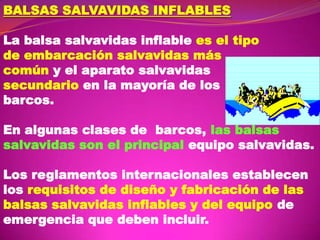 BALSAS SALVAVIDAS INFLABLES
La balsa salvavidas inflable es el tipo
de embarcación salvavidas más
común y el aparato salvavidas
secundario en la mayoría de los
barcos.
En algunas clases de barcos, las balsas
salvavidas son el principal equipo salvavidas.

Los reglamentos internacionales establecen
los requisitos de diseño y fabricación de las
balsas salvavidas inflables y del equipo de
emergencia que deben incluir.

 
