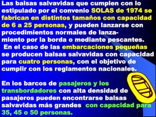 Las balsas salvavidas que cumplen con lo
estipulado por el convenio SOLAS de 1974 se
fabrican en distintos tamaños con capacidad
de 6 a 25 personas, y pueden lanzarse con
procedimientos normales de lanzamiento por la borda o mediante pescantes.
En el caso de las embarcaciones pequeñas,
se producen balsas salvavidas con capacidad
para cuatro personas, con el objetivo de
cumplir con los reglamentos nacionales.
En los barcos de pasajeros y los
transbordadores con alta densidad de
pasajeros pueden encontrarse balsas
salvavidas más grandes, con capacidad para
35, 45 o 50 personas.

 