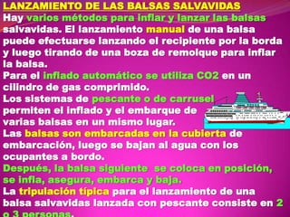 LANZAMIENTO DE LAS BALSAS SALVAVIDAS
Hay varios métodos para inflar y lanzar las balsas
salvavidas. El lanzamiento manual de una balsa
puede efectuarse lanzando el recipiente por la borda
y luego tirando de una boza de remolque para inflar
la balsa.
Para el inflado automático se utiliza CO2 en un
cilindro de gas comprimido.
Los sistemas de pescante o de carrusel
permiten el inflado y el embarque de
varias balsas en un mismo lugar.
Las balsas son embarcadas en la cubierta de
embarcación, luego se bajan al agua con los
ocupantes a bordo.
Después, la balsa siguiente se coloca en posición,
se infla, asegura, embarca y baja.
La tripulación típica para el lanzamiento de una
balsa salvavidas lanzada con pescante consiste en 2

 