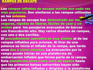 RAMPAS DE ESCAPE

Las rampas inflables de escape marino son cada vez
más populares. Son similares a las rampas utilizadas
en los aviones.
Las rampas de escape han demostrado ser muy
seguras, rápidas de liberar, fáciles de usar y cómodas para los pasajeros evacuados de barcos
con francobordo alto. Hay varios diseños de rampas,
con uno o dos carriles.
El procedimiento operativo es muy similar al de las
rampas inflables para aviones. Al tirar de una
palanca se inicia el inflado de la rampa, que tarda
unos dos a cinco minutos. La evacuación por la
rampa puede iniciar en una plataforma de
embarcación inflable que forma parte de la rampa.
Esta plataforma sirve como zona de espera hasta
que las primeras balsas salvavidas hayan sido
lanzadas al agua, infladas y dirigidas a la plataforma

 