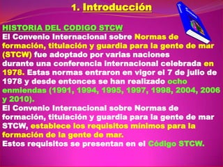 1. Introducción
HISTORIA DEL CODIGO STCW
El Convenio Internacional sobre Normas de
formación, titulación y guardia para la gente de mar
(STCW) fue adoptado por varias naciones
durante una conferencia internacional celebrada en
1978. Estas normas entraron en vigor el 7 de julio de
1978 y desde entonces se han realizado ocho
enmiendas (1991, 1994, 1995, 1997, 1998, 2004, 2006
y 2010).
El Convenio Internacional sobre Normas de
formación, titulación y guardia para la gente de mar
STCW, establece los requisitos mínimos para la
formación de la gente de mar.
Estos requisitos se presentan en el Código STCW.

 