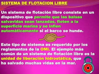 SISTEMA DE FLOTACION LIBRE
Un sistema de flotación libre consiste en un
dispositivo que permite que las balsas
salvavidas sean lanzadas, floten a la
superficie marina y se inflen
automáticamente si el barco se hunde.
Este tipo de sistema es requerido por los
reglamentos de la OMI. El ejemplo más
común de un sistema de flotación libre es la
unidad de liberación hidrostática, que
ha salvado muchas vidas en la mar.
60

5
6

5
2

20

30

10

3
5

1
5

 