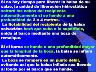 Si no hay tiempo para liberar la balsa de su
calzo, la unidad de liberación hidrostática
soltará los cabos del recipiente
automáticamente si se hunde a una
profundidad de 2 a 4 metros.
La flotabilidad del recipiente de la balsa
salvavidas hará que suba a la superficie,
unida al barco mediante una boza de
remolque.
Si el barco se hunde a una profundidad mayor
que la longitud de la boza, la balsa se inflará
automáticamente.
La boza se romperá en un punto débil,
evitando así que la balsa inflada sea llevada
al fondo por el barco que se hunde.

 