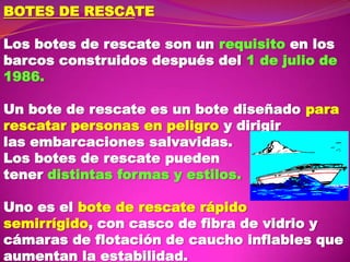 BOTES DE RESCATE
Los botes de rescate son un requisito en los
barcos construidos después del 1 de julio de
1986.
Un bote de rescate es un bote diseñado para
rescatar personas en peligro y dirigir
las embarcaciones salvavidas.
Los botes de rescate pueden
tener distintas formas y estilos.

Uno es el bote de rescate rápido
semirrígido, con casco de fibra de vidrio y
cámaras de flotación de caucho inflables que
aumentan la estabilidad.

 