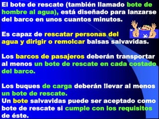 El bote de rescate (también llamado bote de
hombre al agua), está diseñado para lanzarse
del barco en unos cuantos minutos.
Es capaz de rescatar personas del
agua y dirigir o remolcar balsas salvavidas.
Los barcos de pasajeros deberán transportar
al menos un bote de rescate en cada costado
del barco.
Los buques de carga deberán !levar al menos
un bote de rescate.
Un bote salvavidas puede ser aceptado como
bote de rescate si cumple con los requisitos
de éste.

 