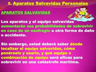 5. Aparatos Salvavidas Personales
APARATOS SALVAVIDAS
Los aparatos y el equipo salvavidas
aumentarán sus probabilidades de sobrevivir
en caso de un naufragio u otra forma de daño
o accidente.
Sin embargo, usted deberá saber dónde
localizar el equipo salvavidas, cómo
ponérselo y usarlo, y qué equipo o
combinación de equipo será eficaz para
sobrevivir en una catástrofe marítima.

 