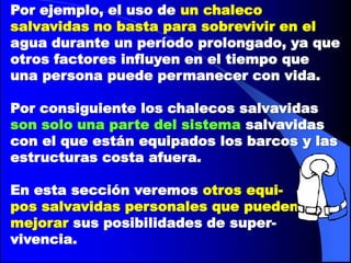 Por ejemplo, el uso de un chaleco
salvavidas no basta para sobrevivir en el
agua durante un período prolongado, ya que
otros factores influyen en el tiempo que
una persona puede permanecer con vida.
Por consiguiente los chalecos salvavidas
son solo una parte del sistema salvavidas
con el que están equipados los barcos y las
estructuras costa afuera.
En esta sección veremos otros equipos salvavidas personales que pueden
mejorar sus posibilidades de supervivencia.

 