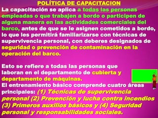 POLÍTICA DE CAPACITACION
La capacitación se aplica a todas las personas
empleadas o que trabajen a bordo o participen de
alguna manera en las actividades comerciales del
barco, antes de que se le asignen cometidos a bordo,
lo que les permitirá familiarizarse con técnicas de
supervivencia personal, con deberes designados de
seguridad o prevención de contaminación en la
operación del barco.
Esto se refiere a todas las personas que
laboran en el departamento de cubierta y
departamento de máquinas.
El entrenamiento básico comprende cuatro áreas
principales: (1) Técnicas de supervivencia

personal (2) Prevención y lucha contra incendios
(3) Primeros auxilios básicos y (4) Seguridad
personal y responsabilidades sociales.

 