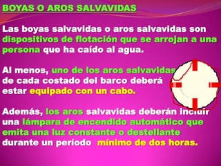 BOYAS O AROS SALVAVIDAS
Las boyas salvavidas o aros salvavidas son
dispositivos de flotación que se arrojan a una
persona que ha caído al agua.
Al menos, uno de los aros salvavidas
de cada costado del barco deberá
estar equipado con un cabo.
Además, los aros salvavidas deberán incluir
una lámpara de encendido automático que
emita una luz constante o destellante
durante un período mínimo de dos horas.

 