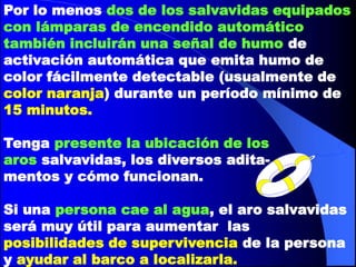 Por lo menos dos de los salvavidas equipados
con lámparas de encendido automático
también incluirán una señal de humo de
activación automática que emita humo de
color fácilmente detectable (usualmente de
color naranja) durante un período mínimo de
15 minutos.
Tenga presente la ubicación de los
aros salvavidas, los diversos aditamentos y cómo funcionan.

Si una persona cae al agua, el aro salvavidas
será muy útil para aumentar las
posibilidades de supervivencia de la persona
y ayudar al barco a localizarla.

 