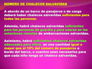 NÚMERO DE CHALECOS SALVAVIDAS
A abordo de un barco de pasajeros o de carga
deberá haber chalecos salvavidas suficientes para
todas las personas.
Además, habrá chalecos salvavidas suficientes
para las personas de guardia y para usarse en las
estaciones remotas de embarcaciones salvavidas.
Asimismo, habrá suficientes chalecos salvavidas
adecuados para niños, en una cantidad igual o
mayor que el 10% del número de pasajeros a
bordo del barco, o cuantos sean necesarios para
que cada niño tenga un chaleco salvavidas.

 