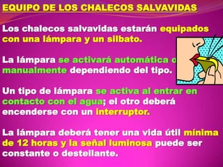 EQUIPO DE LOS CHALECOS SALVAVIDAS
Los chalecos salvavidas estarán equipados
con una lámpara y un silbato.
La lámpara se activará automática o
manualmente dependiendo del tipo.

Un tipo de lámpara se activa al entrar en
contacto con el agua; el otro deberá
encenderse con un interruptor.
La lámpara deberá tener una vida útil mínima
de 12 horas y la señal luminosa puede ser
constante o destellante.

 