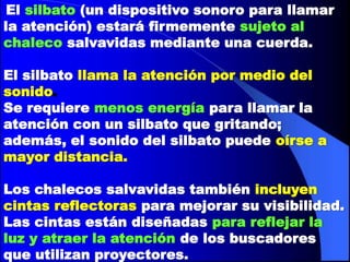 El silbato (un dispositivo sonoro para llamar
la atención) estará firmemente sujeto al
chaleco salvavidas mediante una cuerda.
El silbato llama la atención por medio del
sonido.
Se requiere menos energía para llamar la
atención con un silbato que gritando;
además, el sonido del silbato puede oírse a
mayor distancia.
Los chalecos salvavidas también incluyen
cintas reflectoras para mejorar su visibilidad.
Las cintas están diseñadas para reflejar la
luz y atraer la atención de los buscadores
que utilizan proyectores.

 
