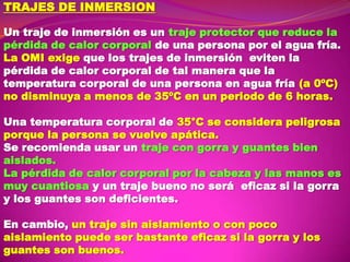 TRAJES DE INMERSION
Un traje de inmersión es un traje protector que reduce la
pérdida de calor corporal de una persona por el agua fría.
La OMI exige que los trajes de inmersión eviten la
pérdida de calor corporal de tal manera que la
temperatura corporal de una persona en agua fría (a 0ºC)
no disminuya a menos de 35ºC en un periodo de 6 horas.
Una temperatura corporal de 35°C se considera peligrosa
porque la persona se vuelve apática.
Se recomienda usar un traje con gorra y guantes bien
aislados.
La pérdida de calor corporal por la cabeza y las manos es
muy cuantiosa y un traje bueno no será eficaz si la gorra
y los guantes son deficientes.
En cambio, un traje sin aislamiento o con poco
aislamiento puede ser bastante eficaz si la gorra y los
guantes son buenos.

 