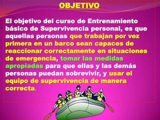 OBJETIVO
El objetivo del curso de Entrenamiento
básico de Supervivencia personal, es que
aquellas personas que trabajan por vez
primera en un barco sean capaces de
reaccionar correctamente en situaciones
de emergencia, tomar las medidas
apropiadas para que ellas y las demás
personas puedan sobrevivir, y usar el
equipo de supervivencia de manera
correcta.

 