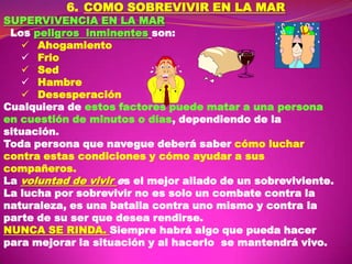 6. COMO SOBREVIVIR EN LA MAR

SUPERVIVENCIA EN LA MAR
Los peligros inminentes son:
 Ahogamiento
 Frio
 Sed
 Hambre
 Desesperación
Cualquiera de estos factores puede matar a una persona
en cuestión de minutos o días, dependiendo de la
situación.
Toda persona que navegue deberá saber cómo luchar
contra estas condiciones y cómo ayudar a sus
compañeros.
La voluntad de vivir es el mejor aliado de un sobreviviente.
La lucha por sobrevivir no es solo un combate contra la
naturaleza, es una batalla contra uno mismo y contra la
parte de su ser que desea rendirse.
NUNCA SE RINDA. Siempre habrá algo que pueda hacer
para mejorar la situación y al hacerlo se mantendrá vivo.

 
