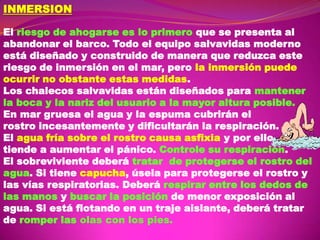 INMERSION
El riesgo de ahogarse es lo primero que se presenta al
abandonar el barco. Todo el equipo salvavidas moderno
está diseñado y construido de manera que reduzca este
riesgo de inmersión en el mar, pero la inmersión puede
ocurrir no obstante estas medidas.
Los chalecos salvavidas están diseñados para mantener
la boca y la nariz del usuario a la mayor altura posible.
En mar gruesa el agua y la espuma cubrirán el
rostro incesantemente y dificultarán la respiración.
El agua fría sobre el rostro causa asfixia y por ello
tiende a aumentar el pánico. Controle su respiración.
El sobreviviente deberá tratar de protegerse el rostro del
agua. Si tiene capucha, úsela para protegerse el rostro y
las vías respiratorias. Deberá respirar entre los dedos de
las manos y buscar la posición de menor exposición al
agua. Si está flotando en un traje aislante, deberá tratar
de romper las olas con los pies.

 