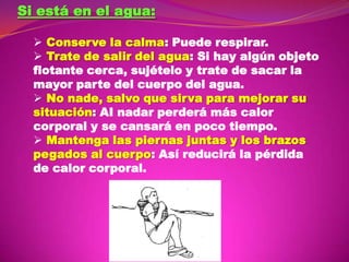 Si está en el agua:
 Conserve la calma: Puede respirar.
 Trate de salir del agua: Si hay algún objeto
flotante cerca, sujételo y trate de sacar la
mayor parte del cuerpo del agua.
 No nade, salvo que sirva para mejorar su
situación: AI nadar perderá más calor
corporal y se cansará en poco tiempo.
 Mantenga las piernas juntas y los brazos
pegados al cuerpo: Así reducirá la pérdida
de calor corporal.

 