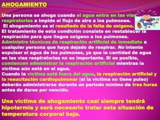 AHOGAMIENTO
Una persona se ahoga cuando el agua entra en las vías
respiratorias e impide el flujo de aire a los pulmones.
El ahogamiento es el resultado de la falta de oxígeno.
El tratamiento de esta condición consiste en restablecer la
respiración para que llegue oxígeno a los pulmones.
Administre técnicas de respiración artificial de inmediato a
cualquier persona que haya dejado de respirar. No intente
expulsar el agua de los pulmones, ya que la cantidad de agua
en las vías respiratorias no es importante. Si es posible,
comiencen administrar la respiración artificial mientras la
víctima aún está en el agua.
Cuando la víctima esté fuera del agua, la respiración artificial y
la resucitación cardiopulmonar (si la víctima no tiene pulso)
deberán administrarse durante un período mínimo de tres horas
antes de darse por vencido.

Una víctima de ahogamiento casi siempre tendrá
hipotermia y será necesario tratar esta situación de
temperatura corporal baja.

 