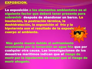 EXPOSICION.
La exposición a los elementos ambientales es el
siguiente factor que deberá tener presente para
sobrevivir después de abandonar un barco. La
insolación, la postración térmica, la
deshidratación, la exposición al frío y la
hipotermia son el resultado de la exposición del
cuerpo al ambiente.
Más gente muere debido al enfriamiento
ocasionado por la inmersión en agua fría que por
cualquier otra causa. Las investigaciones de los
desastres marítimos indican que el riesgo de
morir por la hipotermia es mayor que el riesgo de
morir ahogado.

 