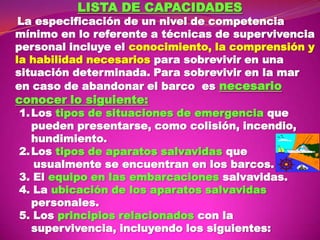 LISTA DE CAPACIDADES

La especificación de un nivel de competencia
mínimo en lo referente a técnicas de supervivencia
personal incluye el conocimiento, la comprensión y
la habilidad necesarios para sobrevivir en una
situación determinada. Para sobrevivir en la mar
en caso de abandonar el barco es necesario

conocer lo siguiente:

1. Los tipos de situaciones de emergencia que
pueden presentarse, como colisión, incendio,
hundimiento.
2. Los tipos de aparatos salvavidas que
usualmente se encuentran en los barcos.
3. El equipo en las embarcaciones salvavidas.
4. La ubicación de los aparatos salvavidas
personales.
5. Los principios relacionados con la
supervivencia, incluyendo los siguientes:

 