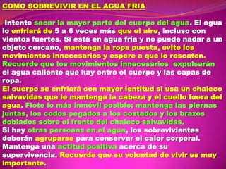 COMO SOBREVIVIR EN EL AGUA FRIA

Intente sacar la mayor parte del cuerpo del agua. El agua
lo enfriará de 5 a 6 veces más que el aire, incluso con
vientos fuertes. Si está en agua fría y no puede nadar a un
objeto cercano, mantenga la ropa puesta, evite los
movimientos innecesarios y espere a que lo rescaten.
Recuerde que los movimientos innecesarios expulsarán
el agua caliente que hay entre el cuerpo y las capas de
ropa.
El cuerpo se enfriará con mayor lentitud si usa un chaleco
salvavidas que le mantenga la cabeza y el cuello fuera del
agua. Flote lo más inmóvil posible; mantenga las piernas
juntas, los codos pegados a los costados y los brazos
doblados sobre el frente del chaleco salvavidas.
Si hay otras personas en el agua, los sobrevivientes
deberán agruparse para conservar el calor corporal.
Mantenga una actitud positiva acerca de su
supervivencia. Recuerde que su voluntad de vivir es muy
importante.

 