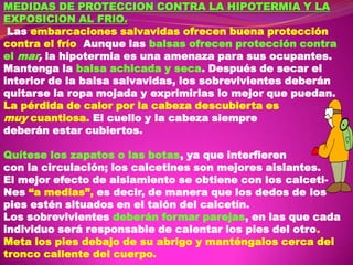 MEDIDAS DE PROTECCION CONTRA LA HIPOTERMIA Y LA
EXPOSICION AL FRlO.
Las embarcaciones salvavidas ofrecen buena protección
contra el frío Aunque las balsas ofrecen protección contra
el mar, la hipotermia es una amenaza para sus ocupantes.
Mantenga la balsa achicada y seca. Después de secar el
interior de la balsa salvavidas, los sobrevivientes deberán
quitarse la ropa mojada y exprimirlas lo mejor que puedan.
La pérdida de calor por la cabeza descubierta es
muy cuantiosa. El cuello y la cabeza siempre
deberán estar cubiertos.
Quítese los zapatos o las botas, ya que interfieren
con la circulación; los calcetines son mejores aislantes.
El mejor efecto de aislamiento se obtiene con los calcetiNes “a medias”, es decir, de manera que los dedos de los
pies estén situados en el talón del calcetín.
Los sobrevivientes deberán formar parejas, en las que cada
individuo será responsable de calentar los pies del otro.
Meta los pies debajo de su abrigo y manténgalos cerca del
tronco caliente del cuerpo.

 