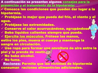 A continuación se presentan algunos consejos para la
prevención y el tratamiento de la hipotermia:
 Conozca las condiciones que pueden dar lugar a la

hipotermia.
 Protéjase lo mejor que pueda del frío, el viento y el
agua.
 Protéjase las extremidades.
 Conserve el calor acurrucándose, agrupándose
 Beba líquidos calientes siempre que pueda.
 Ejercite los músculos. Frótese las manos,
estire los pies, mueva el cuerpo y mantenga la
sangre en circulación.
 Use ropa para formar una envoltura de aire entre la
piel y la prenda de vestir.
 No beba alcohol.
 No fume.
Raciones: Permita que las víctimas de hipotermia
consuman raciones alimenticias adicionales.

 